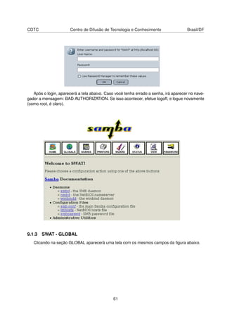 CDTC Centro de Difusão de Tecnologia e Conhecimento Brasil/DF
Após o login, aparecerá a tela abaixo. Caso você tenha errado a senha, irá aparecer no nave-
gador a mensagem: BAD AUTHORIZATION. Se isso acontecer, efetue logoff, e logue novamente
(como root, é claro).
9.1.3 SWAT - GLOBAL
Clicando na seção GLOBAL aparecerá uma tela com os mesmos campos da ﬁgura abaixo.
61
 
