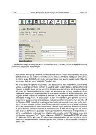 CDTC Centro de Difusão de Tecnologia e Conhecimento Brasil/DF
De forma análoga à conﬁguração do smb.conf via editor de texto, aqui nós especiﬁcamos os
parâmetros desejados. Por exemplo:
• Nas opções Workgroup e NetBios name você deve colocar o nome do computador e o grupo
de trabalho a que ele pertence, como faria numa máquina Windows. Você pode tanto utilizar
o mesmo grupo de trabalho em todas as máquinas da rede quanto agrupar suas máquinas
em grupos distintos como "diretoria", "vendas", etc;
• Na seção Security Options chegamos à uma das decisões mais importantes, decidir entre
utilizar segurança com base no login do usuário (user) ou com base no compartilhamento
(share). A opção share oferece um nível de segurança semelhante ao de uma máquina
Windows 98. Os compartilhamentos podem ser acessados por todos os usuários e a única
medida de segurança é a possibilidade de estabelecer uma senha. Em compensação esta
opção é a mais simples de conﬁgurar e pode ser útil em pequenas redes onde não há ne-
cessidade de segurança. A opção user é a mais recomendável, pois permite especiﬁcar
exatamente quais usuários terão acesso a cada compartilhamento, como num servidor NT
ou Windows 2000. Naturalmente, para que isso funcione é necessário que você tenha regis-
trado todos os usuários no Linux e no Samba, como vimos anteriormente e que os clientes
Windows efetuem login na rede usando estes mesmos logins e senhas. Mais abaixo, temos
a opção Encrypt Password também é importantíssima e deve ser conﬁgurada de acordo
com a versão do Windows que rodar nas máquinas clientes. O Windows 95 original não su-
porta encriptação de senhas, por isso só poderá se conectar ao servidor caso a opção seja
conﬁgurada com o valor "No". Porém, o Windows 95 OSR/2, Windows 98/SE/ME, Windows
NT, Windows 2000 e Windows XP utilizam senhas encriptadas, por isso ao utilizar máqui-
nas com qualquer um destes sistemas, que é o mais provável, a opção deve ser conﬁgurada
como "Yes";
62
 