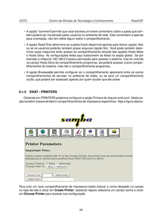 CDTC Centro de Difusão de Tecnologia e Conhecimento Brasil/DF
• A opção "comment"permite que você escreva um breve comentário sobre a pasta que tam-
bém poderá ser visualizado pelos usuários no ambiente de rede. Este comentário é apenas
para orientação, não tem efeito algum sobre o compartilhamento;
• A opção Read Only determina se a pasta ﬁcará disponível apenas para leitura (opção Yes)
ou se os usuários poderão também gravar arquivos (opção No). Você pode também deter-
minar quais máquinas terão acesso ao compartilhamento através das opções Hosts Allow
e Hosts Deny. As conﬁgurações feitas aqui subscrevem as feitas na seção global. Se por
exemplo a máquina 192.168.0.5 possui permissão para acessar o sistema, mas foi incluída
na campo Hosts Deny do compartilhamento programas, ela poderá acessar outros compar-
tilhamentos do sistema, mas não o compartilhamento programas;
• A opção Browseable permite conﬁgurar se o compartilhamento aparecerá entre os outros
compartilhamentos do servidor no ambiente de redes, ou se será um compartilhamento
oculto, que poderá ser acessado apenas por quem souber que ele existe.
9.1.5 SWAT - PRINTERS
Cliclando em PRINTERS podemos conﬁgurar a seção Printers do arquivo smb.conf. Nesta se-
ção também é possível deﬁnir compartilhamentos de impressora especíﬁcos. Veja a ﬁgura abaixo:
Para criar um novo compartilhamento de impressora basta colocar o nome desejado no campo
no topo de tela e clicar em Create Printer, bastando depois selecioná um campo acima e clicar
em Choose Printer para acessar sua conﬁguração.
64
 