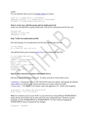 samba.
You can skip this step in case you disable selinux on system.
chcon -R -t samba_share_t /sharedrepo/
semanage fcontext -a -t samba_share_t /sharedrepo/
setsebool -P samba_enable_home_dirs on
Step 6: create user, add into group and set samba password
create user and add them in group called staff. And set the samba password for this user.
useradd test
usermod -G staff test
smbpasswd -a test
Step 7: Edit /etc/samba/smb.conf file
First take backup of /etc/samba/smb.conf file then edit the smb.conf file.
cd /etc/samba/
cp -p smb.conf smb.conf.orig
And add the below given contents in last line of /etc/samba/smb.conf file.
vi /etc/samba/smb.conf
[sharedrepo]
comment = shared-directory
path = /sharedrepo
public = no
valid users = test, @staff
writable = yes
browseable = yes
create mask = 0765
Step 8: Allow network to connect with Samba Server
Edit these lines in /etc/samba/smb.conf . To allow network to reach samba server.
1.interfaces = Change the value of 192.168.56.0/24 with your subnet. And change the ethernet
value which is in used by your system and which you want to allow for traffic.
2. hosts allow = 192.168.56. is for subnet .Same rule applied to 127. which is for loopback.
interfaces = lo enp0s8 192.168.56.00/24
hosts allow = 127. 192.168.56.
Note: For windows users,if your all PC in your network are using different WORKGROUP
name edit the given below line in smb.conf with your workgroup name. Windows system
bydefault uses the WORKGROUP as WORKGROUP. Try first without changing the
WORKGROUP name,if required do the changes.
workgroup = MYGROUP
 