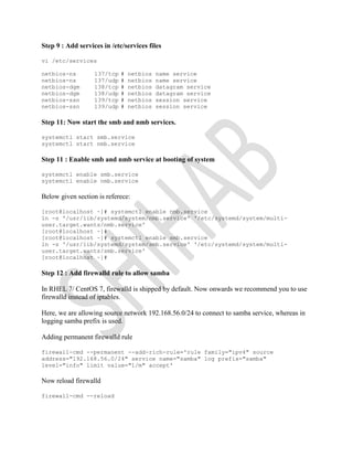 Step 9 : Add services in /etc/services files
vi /etc/services
netbios-ns 137/tcp # netbios name service
netbios-ns 137/udp # netbios name service
netbios-dgm 138/tcp # netbios datagram service
netbios-dgm 138/udp # netbios datagram service
netbios-ssn 139/tcp # netbios session service
netbios-ssn 139/udp # netbios session service
Step 11: Now start the smb and nmb services.
systemctl start smb.service
systemctl start nmb.service
Step 11 : Enable smb and nmb service at booting of system
systemctl enable smb.service
systemctl enable nmb.service
Below given section is referece:
[root@localhost ~]# systemctl enable nmb.service
ln -s '/usr/lib/systemd/system/nmb.service' '/etc/systemd/system/multi-
user.target.wants/nmb.service'
[root@localhost ~]#
[root@localhost ~]# systemctl enable smb.service
ln -s '/usr/lib/systemd/system/smb.service' '/etc/systemd/system/multi-
user.target.wants/smb.service'
[root@localhost ~]#
Step 12 : Add firewalld rule to allow samba
In RHEL 7/ CentOS 7, firewalld is shipped by default. Now onwards we recommend you to use
firewalld instead of iptables.
Here, we are allowing source network 192.168.56.0/24 to connect to samba service, whereas in
logging samba prefix is used.
Adding permanent firewalld rule
firewall-cmd --permanent --add-rich-rule='rule family="ipv4" source
address="192.168.56.0/24" service name="samba" log prefix="samba"
level="info" limit value="1/m" accept'
Now reload firewalld
firewall-cmd --reload
 