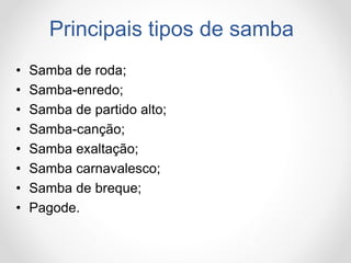 Principais tipos de samba
• Samba de roda;
• Samba-enredo;
• Samba de partido alto;
• Samba-canção;
• Samba exaltação;
• Samba carnavalesco;
• Samba de breque;
• Pagode.
 