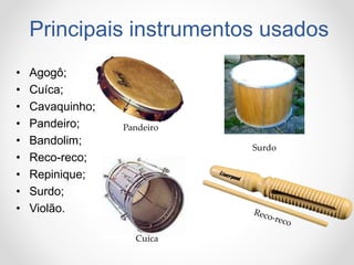 Principais instrumentos usados
• Agogô;
• Cuíca;
• Cavaquinho;
• Pandeiro;
• Bandolim;
• Reco-reco;
• Repinique;
• Surdo;
• Violão.
Pandeiro
Cuíca
Surdo
 