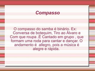 Compasso O compasso do samba é binário. Ex: Conversa de botequim, Tiro ao Álvaro e Com que roupa .É Cantado em grupo , que formam uma roda para cantar e dançar. O andamento é  allegro, pois a música é alegre e rápida.  