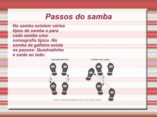 Passos do samba No samba existem vários tipos de samba e para cada samba uma coreografia típica .No samba de gafieira existe os passos: Quadradinho e saída ao lado: 
