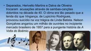 • Separados, Herivelto Martins e Dalva de Oliveira
trocaram acusações através de sambas-canções
doloridos na década de 40. O clima era tão pesado que a
lenda diz que Vingança, de Lupicínio Rodrigues,
provocou suicídio na voz trágica de Linda Batista. Nelson
Gonçalves angariou um milhão de ouvintes no incipiente
mercado brasileiro de 1957 para a pungente história de A
Volta do Boêmio.
 