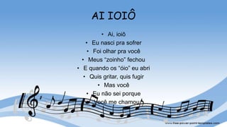 AI IOIÔ
• Ai, ioiô
• Eu nasci pra sofrer
• Foi olhar pra você
• Meus “zoinho” fechou
• E quando os “óio” eu abri
• Quis gritar, quis fugir
• Mas você
• Eu não sei porque
• Você me chamou
 