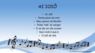AI IOIÔ
• Ai, ioiô
• Tenha pena de mim
• Meu senhor do Bonfim
• Pode “inté” se zangar
• E se ele um dia souber
• Que você é que é
• O ioiô de iaiá
 