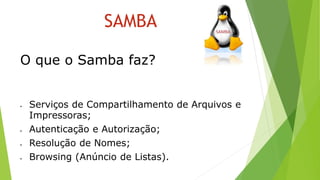SAMBA
 Serviços de Compartilhamento de Arquivos e
Impressoras;
 Autenticação e Autorização;
 Resolução de Nomes;
 Browsing (Anúncio de Listas).
O que o Samba faz?
 