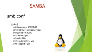 SAMBA
smb.conf
[global]
netbios name = SERVIDOR
server string = Samba Servidor
workgroup = GRUPO
local name = yes
os level = 100
preferred master = yes
wins support = yes
 