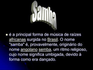  é a principal forma de música de raízes
africanas surgida no Brasil. O nome
"samba" é, provavelmente, originário do
nome angolano semba, um ritmo religioso,
cujo nome significa umbigada, devido à
forma como era dançado.
 
