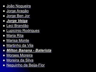  João Nogueira
 Jorge Aragão
 Jorge Ben Jor
 Jorge Veiga
 Leci Brandão
 Lupicínio Rodrigues
 Maria Rita
 Marisa Monte
 Martinho da Vila
 Milton Banana - Baterista
 Moraes Moreira
 Moreira da Silva
 Neguinho da Beija-Flor
 