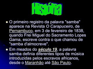  O primeiro registro da palavra "samba"
aparece na Revista O Carapuceiro, de
Pernambuco, em 3 de fevereiro de 1838,
quando Frei Miguel do Sacramento Lopes
Gama, escreve contra o que chamou de
"samba d'almocreve".
 Em meados do século 19, a palavra
samba definia diferentes tipos de música
introduzidas pelos escravos africanos,
desde o Maranhão até São Paulo.
 