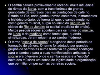  O samba carioca provavelmente recebeu muita influência
de ritmos da Bahia, com a transferência de grande
quantidade de escravos para as plantações de café no
Estado do Rio, onde ganhou novos contornos, instrumentos
e histórico próprio, de forma tal que, o samba moderno,
como gênero musical, surgiu no início do século 20 na
cidade do Rio de Janeiro (a capital brasileira de então).
Muitos pesquisadores apontam para os ritmos do maxixe,
do lundu e da modinha como fontes que, quando
sintetizadas, deram origem a ao samba moderno.
 O termo "escola de samba" é originário deste período de
formação do gênero. O termo foi adotado por grandes
grupos de sambistas numa tentativa de ganhar aceitação
para o samba e para a suas manifestações artísticas; o
morro era o terreno onde o samba nascia e a "escola"
dava aos músicos um senso de legitimidade e organização
que permitia romper com as barreiras sociais.
 
