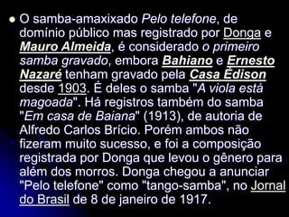  O samba-amaxixado Pelo telefone, de
domínio público mas registrado por Donga e
Mauro Almeida, é considerado o primeiro
samba gravado, embora Bahiano e Ernesto
Nazaré tenham gravado pela Casa Édison
desde 1903. É deles o samba "A viola está
magoada". Há registros também do samba
"Em casa de Baiana" (1913), de autoria de
Alfredo Carlos Brício. Porém ambos não
fizeram muito sucesso, e foi a composição
registrada por Donga que levou o gênero para
além dos morros. Donga chegou a anunciar
"Pelo telefone" como "tango-samba", no Jornal
do Brasil de 8 de janeiro de 1917.
 