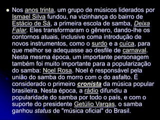  Nos anos trinta, um grupo de músicos liderados por
Ismael Silva fundou, na vizinhança do bairro de
Estácio de Sá, a primeira escola de samba, Deixa
Falar. Eles transformaram o gênero, dando-lhe os
contornos atuais, inclusive coma introdução de
novos instrumentos, como o surdo e a cuíca, para
que melhor se adequasse ao desfile de carnaval.
Nesta mesma época, um importante personagem
também foi muito importante para a popularização
do samba: Noel Rosa. Noel é responsável pela
união do samba do morro com o do asfalto. É
considerado o primeiro cronista da música popular
brasileira. Nesta época, a rádio difundiu a
popularidade do samba por todo o país, e com o
suporte do presidente Getúlio Vargas, o samba
ganhou status de "música oficial" do Brasil.
 