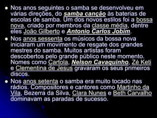  Nos anos seguintes o samba se desenvolveu em
várias direções, do samba canção às baterias de
escolas de samba. Um dos novos estilos foi a bossa
nova, criado por membros da classe média, dentre
eles João Gilberto e Antonio Carlos Jobim.
 Nos anos sessenta os músicos da bossa nova
iniciaram um movimento de resgate dos grandes
mestres do samba. Muitos artistas foram
descobertos pelo grande público neste momento.
Nomes como Cartola, Nelson Cavaquinho, Zé Keti
e Clementina de Jesus gravaram os seus primeiros
discos.
 Nos anos setenta o samba era muito tocado nas
rádios. Compositores e cantores como Martinho da
Vila, Bezerra da Silva, Clara Nunes e Beth Carvalho
dominavam as paradas de sucesso.
 