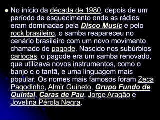  No início da década de 1980, depois de um
período de esquecimento onde as rádios
eram dominadas pela Disco Music e pelo
rock brasileiro, o samba reapareceu no
cenário brasileiro com um novo movimento
chamado de pagode. Nascido nos subúrbios
cariocas, o pagode era um samba renovado,
que utilizava novos instrumentos, como o
banjo e o tantã, e uma linguagem mais
popular. Os nomes mais famosos foram Zeca
Pagodinho, Almir Guineto, Grupo Fundo de
Quintal, Caras de Pau, Jorge Aragão e
Jovelina Pérola Negra.
 