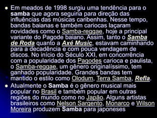  Em meados de 1998 surgiu uma tendência para o
samba que agora seguiria para direção das
influências das músicas caribenhas. Nesse tempo,
bandas baianas e também cariocas laçaram
novidades como o Samba-reggae, hoje a principal
variante do Pagode baiano. Assim, tanto o Samba
de Roda quanto a Axé Music, estavam caminhando
para a decadência e com pouca vendagem de
discos. No início do Século XXI, em concorrência
com a popularidade dos Pagodes carioca e paulista,
o Samba-reggae, um gênero originalíssimo, tem
ganhado popularidade. Grandes bandas tem
mantido o estilo como Olodum, Terra Samba, Refla.
 Atualmente o Samba é o gênero musical mais
popular no Brasil e também popular em outras
regiões do mundo como no Japão. Alguns artistas
brasileiros como Nelson Sargento, Monarco e Wilson
Moreira produzem Samba para japoneses
 