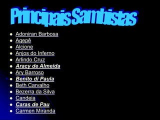  Adoniran Barbosa
 Agepê
 Alcione
 Anjos do Inferno
 Arlindo Cruz
 Aracy de Almeida
 Ary Barroso
 Benito di Paula
 Beth Carvalho
 Bezerra da Silva
 Candeia
 Caras de Pau
 Carmen Miranda
 