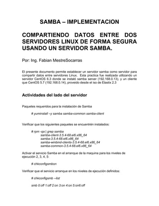 SAMBA – IMPLEMENTACION
COMPARTIENDO DATOS ENTRE DOS
SERVIDORES LINUX DE FORMA SEGURA
USANDO UN SERVIDOR SAMBA.
Por: Ing. Fabian MestreSocarras
El presente documento permite establecer un servidor samba como servidor para
compartir datos entre servidores Linux. Esta practica fue realizada utilizando un
servidor CentOS 6.3 donde se instaló samba server (192.168.0.13), y un cliente
que CentOS 5.7 (192.168.0.14), proveido desde el iso de Elastix 2.3
Actividades del lado del servidor
Paquetes requeridos para la instalación de Samba
# yuminstall –y samba samba-common samba-client
Verificar que los siguientes paquetes se encuentrén instalados:
# rpm -qa | grep samba
samba-client-3.5.4-68.el6.x86_64
samba-3.5.4-68.el6.x86_64
samba-winbind-clients-3.5.4-68.el6.x86_64
samba-common-3.5.4-68.el6.x86_64
Activar el servicio Samba en el arranque de la maquina para los niveles de
ejecución 2, 3, 4, 5:
# chkconfigsmbon
Verificar que el servicio arranque en los niveles de ejecución definidos:
# chkconfigsmb --list
smb 0:off 1:off 2:on 3:on 4:on 5:on6:off
 
