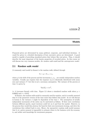 LESSON 2
Models
Financial prices are determined by many political, corporate, and individual decisions. A
model for prices is a detailed description of how successive prices are determined. A good
model is capable of providing simulated prices that behave like real prices. Thus, it should
describe the most important of the known properties of recorded prices. In this course we
will discuss two very common models, the random walk model and the autoregressive model.
2.1 Random walk model
A commonly used model in ﬁnance is the random walk, deﬁned through
Yt = µ + Yt−1 + t,
where µ is the drift of the process and the increments 1, 2, .. are serially independent random
variables. Usually one requires that the sequence { t} is identically distributed with mean
zero and variance σ2, but this is not a necessary assumption. The variance of the process at
time t is given by
Var(Yt) = t σ2
,
i.e. it increases linearly with time. Figure 2.1 shows a simulated random walk where µ =
0.00022 and σ = 0.013.
In ﬁnance, the random walk model is commonly used for equities, and it is usually assumed
that it is the geometric returns of the time series that follows this model. As we will discuss
in Lesson 3, the variance σ might be dependent of the time t. The assumption of serially
independent increments of the series can be motivated as follows. If there were correlation
between diﬀerent epochs, smart investors could bet on it and beat the market. However, in
the process they would then destroy the basis for their own investment strategy, and drive the
correlations they utilised back to zero. Hence, the (geometric) random walk model assumes
that it at a given moment is impossible to estimate where in the business cycle the economy
is, and utilise such knowledge for investment purposes.
 