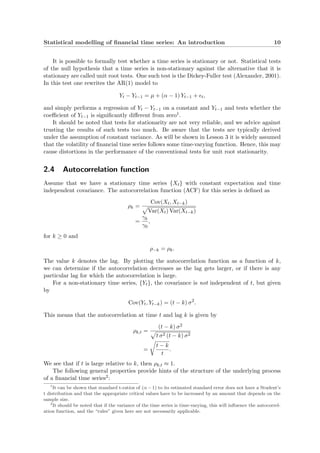 Statistical modelling of ﬁnancial time series: An introduction 10
It is possible to formally test whether a time series is stationary or not. Statistical tests
of the null hypothesis that a time series is non-stationary against the alternative that it is
stationary are called unit root tests. One such test is the Dickey-Fuller test (Alexander, 2001).
In this test one rewrites the AR(1) model to
Yt − Yt−1 = µ + (α − 1) Yt−1 + t,
and simply performs a regression of Yt − Yt−1 on a constant and Yt−1 and tests whether the
coeﬃcient of Yt−1 is signiﬁcantly diﬀerent from zero1.
It should be noted that tests for stationarity are not very reliable, and we advice against
trusting the results of such tests too much. Be aware that the tests are typically derived
under the assumption of constant variance. As will be shown in Lesson 3 it is widely assumed
that the volatility of ﬁnancial time series follows some time-varying function. Hence, this may
cause distortions in the performance of the conventional tests for unit root stationarity.
2.4 Autocorrelation function
Assume that we have a stationary time series {Xt} with constant expectation and time
independent covariance. The autocorrelation function (ACF) for this series is deﬁned as
ρk =
Cov(Xt, Xt−k)
Var(Xt) Var(Xt−k)
=
γk
γ0
,
for k ≥ 0 and
ρ−k = ρk.
The value k denotes the lag. By plotting the autocorrelation function as a function of k,
we can determine if the autocorrelation decreases as the lag gets larger, or if there is any
particular lag for which the autocorrelation is large.
For a non-stationary time series, {Yt}, the covariance is not independent of t, but given
by
Cov(Yt, Yt−k) = (t − k) σ2
.
This means that the autocorrelation at time t and lag k is given by
ρk,t =
(t − k) σ2
t σ2 (t − k) σ2
=
t − k
t
.
We see that if t is large relative to k, then ρk,t ≈ 1.
The following general properties provide hints of the structure of the underlying process
of a ﬁnancial time series2:
1
It can be shown that standard t-ratios of (α − 1) to its estimated standard error does not have a Student’s
t distribution and that the appropriate critical values have to be increased by an amount that depends on the
sample size.
2
It should be noted that if the variance of the time series is time-varying, this will inﬂuence the autocorrel-
ation function, and the “rules” given here are not necessarily applicable.
 