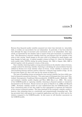 LESSON 3
Volatility
Returns from ﬁnancial market variables measured over short time intervals (i.e. intra-daily,
daily, or weekly) are uncorrelated, but not independent. In particular, it has been observed
that although the signs of successive price movements seem to be independent, their mag-
nitude, as represented by the absolute value or square of the price increments, is correlated in
time. This phenomena is denoted volatility clustering, and indicates that the volatility of the
series is time varying. Small changes in the price tend to be followed by small changes, and
large changes by large ones. A typical example is shown in Figure 3.1, where the Norwegian
stock market index (TOTX) during the period January 4th, 1983 to August, 26th, 2002 is
plotted together with the geometric returns of this series.
Since volatility clustering implies a strong autocorrelation in the absolute values of returns,
a simple method for detecting volatility clustering is calculating the autocorrelation function
(deﬁned in Section 2.4) of the absolute values of returns. If the volatility is clustered, the
autocorrelation function will have positive values for a relatively large number of lags. As can
be seen from Figure 3.2, this is the case for the returns in Figure 3.1.
The issue of modelling returns accounting for time-varying volatility has been widely ana-
lysed in ﬁnancial econometrics literature. Two main types of techniques have been used: Gen-
eralised Autoregressive Conditional Heteroscedasticity (GARCH)-models (Bollerslev, 1986)
and stochastic volatility models (Aquilar and West, 2000; Kim et al., 1998). The success
of the GARCH-models at capturing volatility clustering in ﬁnancial markets is extensively
documented in the literature. Recent surveys are given in Ghysels et al. (1996) and Shepard
(1996). Stochastic volatility models are more sophisticated than the GARCH-models, and
from a theoretical point of view they might be more appropriate to represent the behaviour
of the returns in ﬁnancial markets. The main drawback of the stochastic volatility models is,
however, that estimating them is a statistically and computationally demanding task. This
has prevented their wide-spread use in empirical applications and they are little used in the
industry compared to the GARCH-models. In this course we will therefore concentrate on
the GARCH-models.
 
