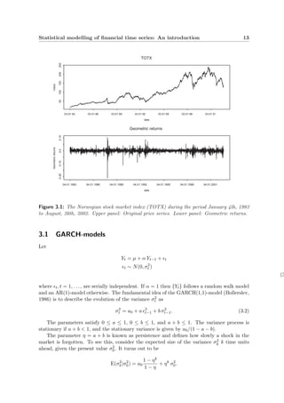 Statistical modelling of ﬁnancial time series: An introduction 13
date
Value
50100150200250
03.01.83 03.01.86 03.01.89 03.01.92 03.01.95 03.01.98 03.01.01
TOTX
date
Geometricreturns
-0.20-0.100.00.10
04.01.1983 04.01.1986 04.01.1989 04.01.1992 04.01.1995 04.01.1998 04.01.2001
Geometric returns
Figure 3.1: The Norwegian stock market index (TOTX) during the period January 4th, 1983
to August, 26th, 2002. Upper panel: Original price series. Lower panel: Geometric returns.
3.1 GARCH-models
Let
Yt = µ + α Yt−1 + t
t ∼ N(0, σ2
t )
(3
where t, t = 1, . . . , are serially independent. If α = 1 then {Yt} follows a random walk model
and an AR(1)-model otherwise. The fundamental idea of the GARCH(1,1)-model (Bollerslev,
1986) is to describe the evolution of the variance σ2
t as
σ2
t = a0 + a 2
t−1 + b σ2
t−1. (3.2)
The parameters satisfy 0 ≤ a ≤ 1, 0 ≤ b ≤ 1, and a + b ≤ 1. The variance process is
stationary if a + b < 1, and the stationary variance is given by a0/(1 − a − b).
The parameter η = a + b is known as persistence and deﬁnes how slowly a shock in the
market is forgotten. To see this, consider the expected size of the variance σ2
k k time units
ahead, given the present value σ2
0. It turns out to be
E(σ2
k|σ2
0) = a0
1 − ηk
1 − η
+ ηk
σ2
0.
 