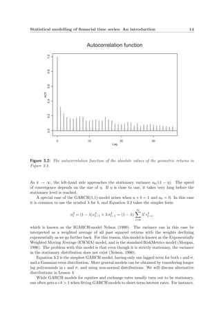 Statistical modelling of ﬁnancial time series: An introduction 14
Lag
ACF
0 10 20 30
0.00.20.40.60.81.0
Autocorrelation function
Figure 3.2: The autocorrelation function of the absolute values of the geometric returns in
Figure 3.1.
As k → ∞, the left-hand side approaches the stationary variance a0/(1 − η). The speed
of convergence depends on the size of η. If η is close to one, it takes very long before the
stationary level is reached.
A special case of the GARCH(1,1)-model arises when a + b = 1 and a0 = 0. In this case
it is common to use the symbol λ for b, and Equation 3.2 takes the simpler form
σ2
t = (1 − λ) 2
t−1 + λ σ2
t−1 = (1 − λ)
∞
i=0
λi 2
t−i,
which is known as the IGARCH-model Nelson (1990). The variance can in this case be
interpreted as a weighted average of all past squared returns with the weights declining
exponentially as we go further back. For this reason, this model is known as the Exponentially
Weighted Moving Average (EWMA) model, and is the standard RiskMetrics model (Morgan,
1996). The problem with this model is that even though it is strictly stationary, the variance
in the stationary distribution does not exist (Nelson, 1990).
Equation 3.2 is the simplest GARCH model, having only one lagged term for both and σ,
and a Gaussian error distribution. More general models can be obtained by considering longer
lag polynomials in and σ, and using non-normal distributions. We will discuss alternative
distributions in Lesson 4.
While GARCH models for equities and exchange rates usually turn out to be stationary,
one often gets a+b > 1 when ﬁtting GARCH models to short-term interest rates. For instance,
 