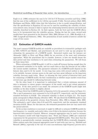 Statistical modelling of ﬁnancial time series: An introduction 15
Engle et al. (1990) estimates the sum to be 1.01 for U.S Treasury securities and Gray (1996)
ﬁnd the sum of the coeﬃcients to be 1.03 for one-month T-bills. Several authors (Bali, 2003;
Rodrigues and Rubia, 2003) claim that this behaviour is due to model misspeciﬁcation, and
that the speciﬁcation in Equation 3.2 can not be used for modelling the volatility of short-
term interest rates, because it fails to capture the relationship between interest rate levels and
volatility described in Section 2.2. In their opinion, both the level and the GARCH eﬀects
have to be incorporated into the volatility process. During the last few years, several such
models have been presented in the literature (Bali, 2003; Brenner et al., 1996; Koedijk et al.,
1997; Longstaﬀ and Schwartz, 1992). The presentation of such models is however outside the
scope of this course.
3.2 Estimation of GARCH-models
The most common GARCH models are available as procedures in econometric packages such
as SAS, S-PLUS and Matlab, and practitioners do not need to code up any program for
estimating the parameters of a GARCH model. Interested readers may for instance see
Alexander (2001) or Zivot and Wang (2003) for an overview of the most used estimation
approaches. What the practitioner has to consider, however, is how one should choose the
data period and time resolution to be used when estimating the parameters. We will focus
on these issues here.
When estimating a GARCH-model, it will be a trade-oﬀ between having enough data for
the parameter estimates to be stable, and too much data so that the forecast do not reﬂect
the current market conditions. The parameter estimates of a GARCH-model depend on the
historic data used to ﬁt the model. A very long time series with several outliers is unlikely
to be suitable, because extreme moves in the past can have great inﬂuence on the long-term
volatility forecasts made today. Hence, in choosing the time period of historical data used
for estimating a GARCH model, the ﬁrst consideration is whether major market events from
several years ago should be inﬂuencing forecasts today.
On the other hand, it is important to understand that a certain minimum amount of
data is necessary to ensure proper convergence of the model, and to get robust parameter
estimates. If the data period is too small, the estimates of the GARCH model might lack
stability as the data window is slightly altered.
We have ﬁtted the GARCH-model in Equation 3.2 to the geometric returns in Figure 3.1.
The a and b parameters were estimated to be 0.19 and 0.77, respectively, and the stationary
standard deviation to 0.0130. The estimated volatility is shown in Figure 3.3. The largest
peak corresponds to Black Monday (October 1987). We also ﬁtted the GARCH-model to only
the last period of the geometric returns, from November, 26th, 1998 to August, 26th, 2002.
The estimated a and b where then 0.18 and 0.78, respectively, and the asymptotic standard
deviation 0.0135. Hence, for this data set, the estimated parameters does not vary much with
the period selected.
As far as time resolution is concerned, it might be diﬃcult to estimate GARCH models for
low-frequency (i.e. monthly and yearly) data, even if this is the desired resolution, because the
historical data material is limited. However, temporal aggregation may be used to estimate
a low frequency model with high frequency data. Drost and Nijman (1993) give analytical
expressions for the parameters in temporally aggregated GARCH models. They show that the
volatility is asymptotically constant, meaning that the GARCH eﬀects eventually disappear.
Other authors warn that temporal aggregation must be used with care (see e.g. Meddahi and
Renault (2004)), especially in the case of a near non-stationary high frequency process and a
 