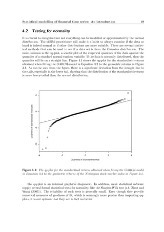 Statistical modelling of ﬁnancial time series: An introduction 19
4.2 Testing for normality
It is crucial to recognise that not everything can be modelled or approximated by the normal
distribution. The skillful practitioner will make it a habit to always examine if the data at
hand is indeed normal or if other distributions are more suitable. There are several statist-
ical methods that can be used to see if a data set is from the Gaussian distribution. The
most common is the qq-plot, a scatter-plot of the empirical quantiles of the data against the
quantiles of a standard normal random variable. If the data is normally distributed, then the
quantiles will lie on a straight line. Figure 4.1 shows the qq-plot for the standardised returns
obtained when ﬁtting the GARCH-model in Equation 3.2 to the geometric returns in Figure
3.1. As can be seen from the ﬁgure, there is a signiﬁcant deviation from the straight line in
the tails, especially in the lower tail, showing that the distribution of the standardised returns
is more heavy-tailed than the normal distribution.
Quantiles of Standard Normal
Quantilesofstandardizedresiduals
-4 -2 0 2 4
-10-505
Figure 4.1: The qq-plot for the standardised returns obtained when ﬁtting the GARCH-model
in Equation 3.2 to the geometric returns of the Norwegian stock market index in Figure 3.1.
The qq-plot is an informal graphical diagnostic. In addition, most statistical software
supply several formal statistical tests for normality, like the Shapiro-Wilk test (c.f. Zivot and
Wang (2003)). The reliability of such tests is generally small. Even though they provide
numerical measures of goodness of ﬁt, which is seemingly more precise than inspecting qq-
plots, it is our opinion that they are in fact no better.
 