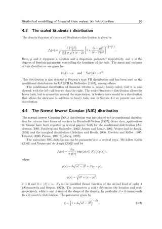 Statistical modelling of ﬁnancial time series: An introduction 20
4.3 The scaled Students-t distribution
The density function of the scaled Students-t-distribution is given by
fx(x) =
Γ ν+1
2
Γ ν
2 σ π (ν − 2)
1 +
(x − µ)2
(ν − 2) σ2
−(ν+1
2 )
.
Here, µ and σ represent a location and a dispersion parameter respectively, and ν is the
degrees of freedom parameter, controlling the heaviness of the tails. The mean and variance
of this distribution are given by
E(X) = µ and Var(X) = σ2
.
This distribution is also denoted a Pearson’s type VII distribution and has been used as the
conditional distribution for GARCH by Bollerslev (1987), among others.
The conditional distribution of ﬁnancial returns is usually heavy-tailed, but it is also
skewed, with the left tail heavier than the right. The scaled Students-t distribution allows for
heavy tails, but is symmetric around the expectation. A better choice would be a distribution
that allows for skewness in addition to heavy tails, and in Section 4.4 we present one such
distribution.
4.4 The Normal Inverse Gaussian (NIG) distribution
The normal inverse Gaussian (NIG) distribution was introduced as the conditional distribu-
tion for returns from ﬁnancial markets by Barndorﬀ-Nielsen (1997). Since then, applications
in ﬁnance have been reported in several papers, both for the conditional distribution (An-
dersson, 2001; Forsberg and Bollerslev, 2002; Jensen and Lunde, 2001; Venter and de Jongh,
2002) and the marginal distribution (Bølviken and Benth, 2000; Eberlein and Keller, 1995;
Lillestøl, 2000; Prause, 1997; Rydberg, 1997).
The univariate NIG distribution can be parameterised in several ways. We follow Karlis
(2002) and Venter and de Jongh (2002) and let
fx(x) =
δ α
π q(x)
exp (p(x)) K1 (α q(x)) ,
where
p(x) = δ α2 − β2 + β (x − µ),
q(x) = δ2 + (x − µ)2
,
δ > 0 and 0 < |β| < α. K1 is the modiﬁed Bessel function of the second kind of order 1
(Abramowitz and Stegun, 1972). The parameters µ and δ determine the location and scale
respectively, while α and β control the shape of the density. In particular β = 0 corresponds
to a symmetric distribution. The parameter given by
ξ = 1 + δ α2 − β2
−1/2
, (4.2)
 