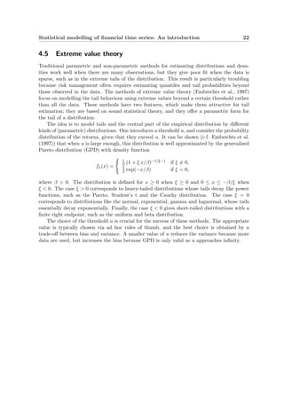 Statistical modelling of ﬁnancial time series: An introduction 22
4.5 Extreme value theory
Traditional parametric and non-parametric methods for estimating distributions and dens-
ities work well when there are many observations, but they give poor ﬁt when the data is
sparse, such as in the extreme tails of the distribution. This result is particularly troubling
because risk management often requires estimating quantiles and tail probabilities beyond
those observed in the data. The methods of extreme value theory (Embrechts et al., 1997)
focus on modelling the tail behaviour using extreme values beyond a certain threshold rather
than all the data. These methods have two features, which make them attractive for tail
estimation; they are based on sound statistical theory, and they oﬀer a parametric form for
the tail of a distribution.
The idea is to model tails and the central part of the empirical distribution by diﬀerent
kinds of (parametric) distributions. One introduces a threshold u, and consider the probability
distribution of the returns, given that they exceed u. It can be shown (c.f. Embrechts et al.
(1997)) that when u is large enough, this distribution is well approximated by the generalised
Pareto distribution (GPD) with density function
fx(x) =
1
β (1 + ξ x/β)−1/ξ−1 if ξ = 0,
1
β exp(−x/β) if ξ = 0,
where β > 0. The distribution is deﬁned for x ≥ 0 when ξ ≥ 0 and 0 ≤ x ≤ −β/ξ when
ξ < 0. The case ξ > 0 corresponds to heavy-tailed distributions whose tails decay like power
functions, such as the Pareto, Student’s t and the Cauchy distribution. The case ξ = 0
corresponds to distributions like the normal, exponential, gamma and lognormal, whose tails
essentially decay exponentially. Finally, the case ξ < 0 gives short-tailed distributions with a
ﬁnite right endpoint, such as the uniform and beta distribution.
The choice of the threshold u is crucial for the success of these methods. The appropriate
value is typically chosen via ad hoc rules of thumb, and the best choice is obtained by a
trade-oﬀ between bias and variance. A smaller value of u reduces the variance because more
data are used, but increases the bias because GPD is only valid as u approaches inﬁnity.
 