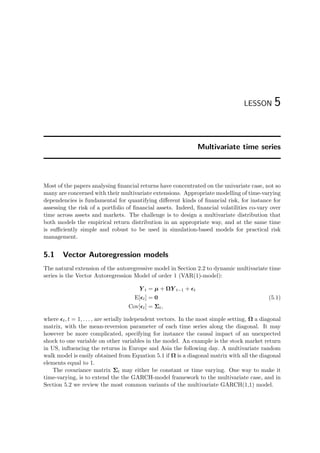 LESSON 5
Multivariate time series
Most of the papers analysing ﬁnancial returns have concentrated on the univariate case, not so
many are concerned with their multivariate extensions. Appropriate modelling of time-varying
dependencies is fundamental for quantifying diﬀerent kinds of ﬁnancial risk, for instance for
assessing the risk of a portfolio of ﬁnancial assets. Indeed, ﬁnancial volatilities co-vary over
time across assets and markets. The challenge is to design a multivariate distribution that
both models the empirical return distribution in an appropriate way, and at the same time
is suﬃciently simple and robust to be used in simulation-based models for practical risk
management.
5.1 Vector Autoregression models
The natural extension of the autoregressive model in Section 2.2 to dynamic multivariate time
series is the Vector Autoregression Model of order 1 (VAR(1)-model):
Y t = µ + ΩY t−1 + t
E[ t] = 0
Cov[ t] = Σt,
(5.1)
where t, t = 1, . . . , are serially independent vectors. In the most simple setting, Ω a diagonal
matrix, with the mean-reversion parameter of each time series along the diagonal. It may
however be more complicated, specifying for instance the causal impact of an unexpected
shock to one variable on other variables in the model. An example is the stock market return
in US, inﬂuencing the returns in Europe and Asia the following day. A multivariate random
walk model is easily obtained from Equation 5.1 if Ω is a diagonal matrix with all the diagonal
elements equal to 1.
The covariance matrix Σt may either be constant or time varying. One way to make it
time-varying, is to extend the the GARCH-model framework to the multivariate case, and in
Section 5.2 we review the most common variants of the multivariate GARCH(1,1) model.
 