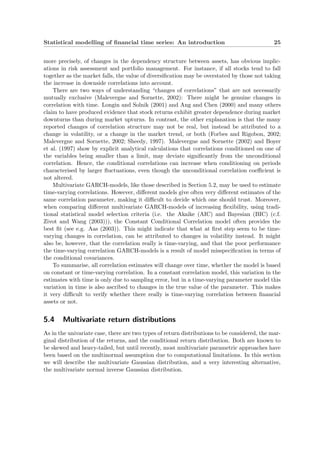 Statistical modelling of ﬁnancial time series: An introduction 25
more precisely, of changes in the dependency structure between assets, has obvious implic-
ations in risk assessment and portfolio management. For instance, if all stocks tend to fall
together as the market falls, the value of diversiﬁcation may be overstated by those not taking
the increase in downside correlations into account.
There are two ways of understanding “changes of correlations” that are not necessarily
mutually exclusive (Malevergne and Sornette, 2002): There might be genuine changes in
correlation with time. Longin and Solnik (2001) and Ang and Chen (2000) and many others
claim to have produced evidence that stock returns exhibit greater dependence during market
downturns than during market upturns. In contrast, the other explanation is that the many
reported changes of correlation structure may not be real, but instead be attributed to a
change in volatility, or a change in the market trend, or both (Forbes and Rigobon, 2002;
Malevergne and Sornette, 2002; Sheedy, 1997). Malevergne and Sornette (2002) and Boyer
et al. (1997) show by explicit analytical calculations that correlations conditioned on one of
the variables being smaller than a limit, may deviate signiﬁcantly from the unconditional
correlation. Hence, the conditional correlations can increase when conditioning on periods
characterised by larger ﬂuctuations, even though the unconditional correlation coeﬃcient is
not altered.
Multivariate GARCH-models, like those described in Section 5.2, may be used to estimate
time-varying correlations. However, diﬀerent models give often very diﬀerent estimates of the
same correlation parameter, making it diﬃcult to decide which one should trust. Moreover,
when comparing diﬀerent multivariate GARCH-models of increasing ﬂexibility, using tradi-
tional statistical model selection criteria (i.e. the Akaike (AIC) and Bayesian (BIC) (c.f.
Zivot and Wang (2003))), the Constant Conditional Correlation model often provides the
best ﬁt (see e.g. Aas (2003)). This might indicate that what at ﬁrst step seem to be time-
varying changes in correlation, can be attributed to changes in volatility instead. It might
also be, however, that the correlation really is time-varying, and that the poor performance
the time-varying correlation GARCH-models is a result of model misspeciﬁcation in terms of
the conditional covariances.
To summarise, all correlation estimates will change over time, whether the model is based
on constant or time-varying correlation. In a constant correlation model, this variation in the
estimates with time is only due to sampling error, but in a time-varying parameter model this
variation in time is also ascribed to changes in the true value of the parameter. This makes
it very diﬃcult to verify whether there really is time-varying correlation between ﬁnancial
assets or not.
5.4 Multivariate return distributions
As in the univariate case, there are two types of return distributions to be considered, the mar-
ginal distribution of the returns, and the conditional return distribution. Both are known to
be skewed and heavy-tailed, but until recently, most multivariate parametric approaches have
been based on the multinormal assumption due to computational limitations. In this section
we will describe the multivariate Gaussian distribution, and a very interesting alternative,
the multivariate normal inverse Gaussian distribution.
 
