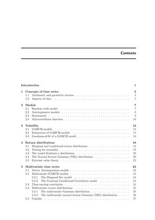 Contents
Introduction 1
1 Concepts of time series 2
1.1 Arithmetic and geometric returns . . . . . . . . . . . . . . . . . . . . . . . . . 3
1.2 Aspects of time . . . . . . . . . . . . . . . . . . . . . . . . . . . . . . . . . . . 5
2 Models 7
2.1 Random walk model . . . . . . . . . . . . . . . . . . . . . . . . . . . . . . . . 7
2.2 Autoregressive models . . . . . . . . . . . . . . . . . . . . . . . . . . . . . . . 8
2.3 Stationarity . . . . . . . . . . . . . . . . . . . . . . . . . . . . . . . . . . . . . 9
2.4 Autocorrelation function . . . . . . . . . . . . . . . . . . . . . . . . . . . . . . 10
3 Volatility 12
3.1 GARCH-models . . . . . . . . . . . . . . . . . . . . . . . . . . . . . . . . . . . 13
3.2 Estimation of GARCH-models . . . . . . . . . . . . . . . . . . . . . . . . . . 15
3.3 Goodness-of-ﬁt of a GARCH model . . . . . . . . . . . . . . . . . . . . . . . . 16
4 Return distributions 18
4.1 Marginal and conditional return distribution . . . . . . . . . . . . . . . . . . 18
4.2 Testing for normality . . . . . . . . . . . . . . . . . . . . . . . . . . . . . . . . 19
4.3 The scaled Students-t distribution . . . . . . . . . . . . . . . . . . . . . . . . 20
4.4 The Normal Inverse Gaussian (NIG) distribution . . . . . . . . . . . . . . . . 20
4.5 Extreme value theory . . . . . . . . . . . . . . . . . . . . . . . . . . . . . . . 22
5 Multivariate time series 23
5.1 Vector Autoregression models . . . . . . . . . . . . . . . . . . . . . . . . . . . 23
5.2 Multivariate GARCH models . . . . . . . . . . . . . . . . . . . . . . . . . . . 24
5.2.1 The Diagonal-Vec model . . . . . . . . . . . . . . . . . . . . . . . . . . 24
5.2.2 The Constant Conditional Correlation model . . . . . . . . . . . . . . 24
5.3 Time-varying correlation . . . . . . . . . . . . . . . . . . . . . . . . . . . . . . 24
5.4 Multivariate return distributions . . . . . . . . . . . . . . . . . . . . . . . . . 25
5.4.1 The multivariate Gaussian distribution . . . . . . . . . . . . . . . . . . 26
5.4.2 The multivariate normal inverse Gaussian (NIG) distribution . . . . . 26
5.5 Copulas . . . . . . . . . . . . . . . . . . . . . . . . . . . . . . . . . . . . . . . 27
 