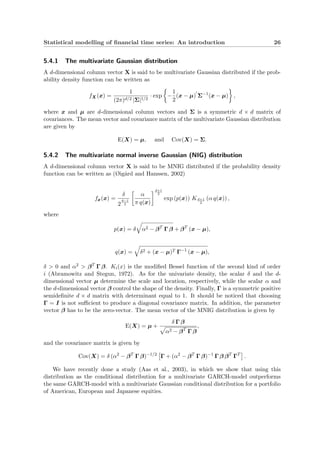 Statistical modelling of ﬁnancial time series: An introduction 26
5.4.1 The multivariate Gaussian distribution
A d-dimensional column vector X is said to be multivariate Gaussian distributed if the prob-
ability density function can be written as
fX(x) =
1
(2π)d/2 |Σ|1/2
· exp −
1
2
(x − µ) Σ−1
(x − µ) ,
where x and µ are d-dimensional column vectors and Σ is a symmetric d × d matrix of
covariances. The mean vector and covariance matrix of the multivariate Gaussian distribution
are given by
E(X) = µ, and Cov(X) = Σ.
5.4.2 The multivariate normal inverse Gaussian (NIG) distribution
A d-dimensional column vector X is said to be MNIG distributed if the probability density
function can be written as (Øig˚ard and Hanssen, 2002)
fx(x) =
δ
2
d−1
2
α
π q(x)
d+1
2
exp (p(x)) Kd+1
2
(α q(x)) ,
where
p(x) = δ α2 − βT
Γ β + βT
(x − µ),
q(x) = δ2 + (x − µ)T Γ−1
(x − µ),
δ > 0 and α2 > βT
Γ β. Ki(x) is the modiﬁed Bessel function of the second kind of order
i (Abramowitz and Stegun, 1972). As for the univariate density, the scalar δ and the d-
dimensional vector µ determine the scale and location, respectively, while the scalar α and
the d-dimensional vector β control the shape of the density. Finally, Γ is a symmetric positive
semideﬁnite d × d matrix with determinant equal to 1. It should be noticed that choosing
Γ = I is not suﬃcient to produce a diagonal covariance matrix. In addition, the parameter
vector β has to be the zero-vector. The mean vector of the MNIG distribution is given by
E(X) = µ +
δ Γ β
α2 − βT
Γ β
,
and the covariance matrix is given by
Cov(X) = δ (α2
− βT
Γ β)−1/2
Γ + (α2
− βT
Γ β)−1
Γ β βT
ΓT
.
We have recently done a study (Aas et al., 2003), in which we show that using this
distribution as the conditional distribution for a multivariate GARCH-model outperforms
the same GARCH-model with a multivariate Gaussian conditional distribution for a portfolio
of American, European and Japanese equities.
 