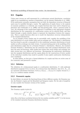 Statistical modelling of ﬁnancial time series: An introduction 27
5.5 Copulas
Unless asset returns are well represented by a multivariate normal distribution, correlation
might be an unsatisfactory measure of dependence, see for instance Embrechts et al. (1999).
If the multivariate normality assumption does not hold, the dependence structure of ﬁnancial
assets may be modelled through a copula. The application of copula theory to the analysis
of economic problems is a relatively new (copula functions have been used in ﬁnancial ap-
plications since Embrechts et al. (1999)) and fast-growing ﬁeld. From a practical point of
view, the advantage of the copula-based approach to modelling is that appropriate marginal
distributions for the components of a multivariate system can be selected freely, and then
linked through a copula suitably chosen to represent the dependence between the compon-
ents. That is, copula functions allow one to model the dependence structure independently
of the marginal distributions.
As an example of how copulas may be successfully used, consider the modelling of the
joint distribution of a stock market index and an exchange rate. The Student’s t distribution
has been found to provide a reasonable ﬁt to the conditional univariate distributions of stock
market as well as exchange rate daily returns. A natural starting point in the modelling of the
joint distribution might then be a bivariate Student’s t distribution. However, the standard
bivariate Student’s t distribution has the restriction that both marginal distributions must
have the same tail heaviness, while studies have shown that stock market and exchange rate
daily returns have very diﬀerent tail heaviness. Decomposing the multivariate distribution
into the marginal distributions and the copula allows for the construction of better models
of the individual variables than would be possible if only explicit multivariate distributions
were considered.
In what follows, we ﬁrst give a formal deﬁnition of a copula and then we review some of
the commonly used parametric copulas.
5.5.1 Deﬁnition
The deﬁnition of a d-dimensional copula is a multivariate distribution, C, with uniformly
distributed marginals U(0, 1) on [0,1]. It is obvious from this deﬁnition, that if F1, F2,...,Fn
are univariate distribution functions, C(F1(x1), F2(x2), ...., Fn(xd)) is a copula, because Ui =
Fi(xi) is a uniform random variable.
5.5.2 Parametric copulas
In what follows, we present the functional forms of three diﬀerent copulas, the Gaussian cop-
ula, the Student-t copula and the Kimeldorf and Sampson copula. For the sake of simplicity
we only consider the bivariate versions of the copulas.
Gaussian copula
The Gaussian copula is given by
CR(u1, u2) =
Φ−1(u1)
−∞
Φ−1(u2)
−∞
1
2 π (1 − R2
12)1/2
exp −
s2 − 2 R12 s t + t2
2 (1 − R2
12)
ds dt,
where R12 is the linear correlation between the two random variables and Φ−1(·) is the inverse
of the standard univariate Gaussian distribution function.
 