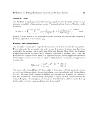 Statistical modelling of ﬁnancial time series: An introduction 28
Student’s t copula
The Student’s t copula generalizes the Gaussian copula to allow for joint fat tails and an
increased probability of joint extreme events. This copula with ν degrees of freedom can be
written as
CR,ν(u1, u2) =
t−1
ν (u1)
−∞
t−1
ν (u2)
−∞
1
2 π (1 − R2
12)1/2
1 +
s2 − 2 R12 s t + t2
ν (1 − R2
12)
−(ν+2)/2
ds dt,
where t−1
ν is the inverse of the standard univariate student-t distribution with ν degrees of
freedom, expectation 0 and variance ν
ν−2.
Kimeldorf and Sampson copula
The Student’s t copula allows for joint extreme events but it does not allow for asymmetries.
If one believes in the asymmetries in equity return dependence structures that have been
reported by for instance Longin and Solnik (2001) and Ang and Chen (2000), the Student’s
t copula may also be too restrictive to provide a reasonable ﬁt to equity data. Then, the
Kimeldorf and Sampson copula, which is an asymmetric copula, exhibiting greater dependence
in the negative tail than in the positive, might be a better choice. This copula, with parameter
δ is given by
Cδ(u1, u2) =
(u−δ
1 + u−δ
2 − 1)−1/δ if δ > 0
u1 × u2 if δ = 0
The uppper left corner of Figure 5.1 shows a plot of Norwegian vs. Nordic geometric returns.
As can be seen from the ﬁgure, the correlation between the two indices is high (the coeﬃcient
is 0.63). We have ﬁtted Gaussian, Kimeldorf and Sampson and Student’s t-6 copulas to
this data, respectively. The remaining three panels of Figure 5.1 show simulations from the
estimated copulas. The marginals are Student’s t-6 distributed in all three panels. It is up
to the reader to decide which copula that best ﬁt the data !
 