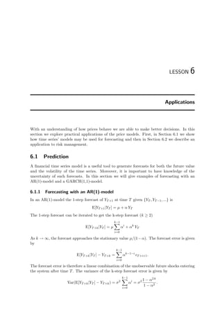 LESSON 6
Applications
With an understanding of how prices behave we are able to make better decisions. In this
section we explore practical applications of the price models. First, in Section 6.1 we show
how time series’ models may be used for forecasting and then in Section 6.2 we describe an
application to risk management.
6.1 Prediction
A ﬁnancial time series model is a useful tool to generate forecasts for both the future value
and the volatility of the time series. Moreover, it is important to have knowledge of the
uncertainty of such forecasts. In this section we will give examples of forecasting with an
AR(1)-model and a GARCH(1,1)-model.
6.1.1 Forecasting with an AR(1)-model
In an AR(1)-model the 1-step forecast of YT+1 at time T given {YT , YT−1, ...} is
E[YT+1|YT ] = µ + α YT
The 1-step forecast can be iterated to get the k-step forecast (k ≥ 2)
E[YT+k|YT ] = µ
k−1
i=0
αi
+ αk
YT
As k → ∞, the forecast approaches the stationary value µ/(1−α). The forecast error is given
by
E[YT+k|YT ] − YT+k =
k−1
i=0
αk−1−i
T+i+1.
The forecast error is therefore a linear combination of the unobservable future shocks entering
the system after time T. The variance of the k-step forecast error is given by
Var(E[YT+k|YT ] − YT+k) = σ2
k−1
i=0
αi
= σ2 1 − α2 k
1 − α2
.
 