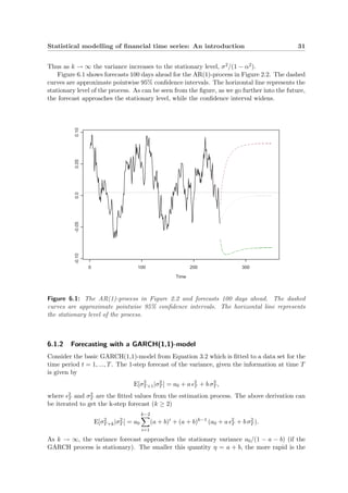 Statistical modelling of ﬁnancial time series: An introduction 31
Thus as k → ∞ the variance increases to the stationary level, σ2/(1 − α2).
Figure 6.1 shows forecasts 100 days ahead for the AR(1)-process in Figure 2.2. The dashed
curves are approximate pointwise 95% conﬁdence intervals. The horizontal line represents the
stationary level of the process. As can be seen from the ﬁgure, as we go further into the future,
the forecast approaches the stationary level, while the conﬁdence interval widens.
Time
0 100 200 300
-0.10-0.050.00.050.10
Figure 6.1: The AR(1)-process in Figure 2.2 and forecasts 100 days ahead. The dashed
curves are approximate pointwise 95% conﬁdence intervals. The horizontal line represents
the stationary level of the process.
6.1.2 Forecasting with a GARCH(1,1)-model
Consider the basic GARCH(1,1)-model from Equation 3.2 which is ﬁtted to a data set for the
time period t = 1, ..., T. The 1-step forecast of the variance, given the information at time T
is given by
E[σ2
T+1|σ2
T ] = a0 + a 2
T + b σ2
T ,
where 2
T and σ2
T are the ﬁtted values from the estimation process. The above derivation can
be iterated to get the k-step forecast (k ≥ 2)
E[σ2
T+k|σ2
T ] = a0
k−2
i=1
(a + b)i
+ (a + b)k−1
(a0 + a 2
T + b σ2
T ).
As k → ∞, the variance forecast approaches the stationary variance a0/(1 − a − b) (if the
GARCH process is stationary). The smaller this quantity η = a + b, the more rapid is the
 