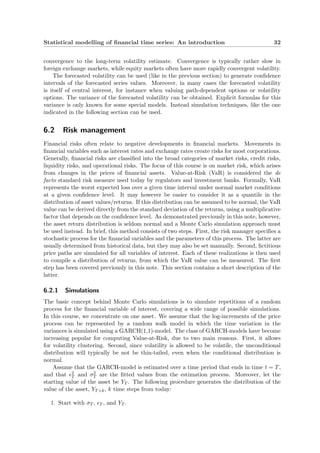 Statistical modelling of ﬁnancial time series: An introduction 32
convergence to the long-term volatility estimate. Convergence is typically rather slow in
foreign exchange markets, while equity markets often have more rapidly convergent volatility.
The forecasted volatility can be used (like in the previous section) to generate conﬁdence
intervals of the forecasted series values. Moreover, in many cases the forecasted volatility
is itself of central interest, for instance when valuing path-dependent options or volatility
options. The variance of the forecasted volatility can be obtained. Explicit formulas for this
variance is only known for some special models. Instead simulation techniques, like the one
indicated in the following section can be used.
6.2 Risk management
Financial risks often relate to negative developments in ﬁnancial markets. Movements in
ﬁnancial variables such as interest rates and exchange rates create risks for most corporations.
Generally, ﬁnancial risks are classiﬁed into the broad categories of market risks, credit risks,
liquidity risks, and operational risks. The focus of this course is on market risk, which arises
from changes in the prices of ﬁnancial assets. Value-at-Risk (VaR) is considered the de
facto standard risk measure used today by regulators and investment banks. Formally, VaR
represents the worst expected loss over a given time interval under normal market conditions
at a given conﬁdence level. It may however be easier to consider it as a quantile in the
distribution of asset values/returns. If this distribution can be assumed to be normal, the VaR
value can be derived directly from the standard deviation of the returns, using a multiplicative
factor that depends on the conﬁdence level. As demonstrated previously in this note, however,
the asset return distribution is seldom normal and a Monte Carlo simulation approach must
be used instead. In brief, this method consists of two steps. First, the risk manager speciﬁes a
stochastic process for the ﬁnancial variables and the parameters of this process. The latter are
usually determined from historical data, but they may also be set manually. Second, ﬁctitious
price paths are simulated for all variables of interest. Each of these realizations is then used
to compile a distribution of returns, from which the VaR value can be measured. The ﬁrst
step has been covered previously in this note. This section contains a short description of the
latter.
6.2.1 Simulations
The basic concept behind Monte Carlo simulations is to simulate repetitions of a random
process for the ﬁnancial variable of interest, covering a wide range of possible simulations.
In this course, we concentrate on one asset. We assume that the log-increments of the price
process can be represented by a random walk model in which the time variation in the
variances is simulated using a GARCH(1,1)-model. The class of GARCH-models have become
increasing popular for computing Value-at-Risk, due to two main reasons. First, it allows
for volatility clustering. Second, since volatility is allowed to be volatile, the unconditional
distribution will typically be not be thin-tailed, even when the conditional distribution is
normal.
Assume that the GARCH-model is estimated over a time period that ends in time t = T,
and that 2
T and σ2
T are the ﬁtted values from the estimation process. Moreover, let the
starting value of the asset be YT . The following procedure generates the distribution of the
value of the asset, YT+k, k time steps from today:
1. Start with σT , T , and YT .
 