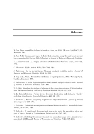 References
K. Aas. Return modelling in ﬁnancial markets: A survey, 2003. NR note, SAMBA/22/03,
November 2003.
K. Aas, X. K. Dimakos, and Ingrid H. Haﬀ. Risk estimation using the multivariate normal
inverse gaussian distribution, 2003. Submitted to Journal of Business & Economic Statistics.
M. Abramowitz and I. A. Stegun. Handbook of Mathematical Function. Dover, New York,
1972.
C. Alexander. Market models. Wiley, New York, 2001.
J. Andersson. On the normal inverse Gaussian stochastic volatility model. Journal of
Business and Economic Statistics, 19:44–54, 2001.
A. Ang and J. Chen. Asymmetric correlations of equity portfolios, 2000. Working Paper,
Stanford, September 2000.
O. Aquilar and M. West. Bayesian dynamic factor models and portfolio allocation. Journal
of Business & Economic Statistics, 18(3), 2000.
T. G. Bali. Modeling the stochastic behavior of short-term interest rates: Pricing implica-
tions for discount bounds. Journal of Banking & Finance, 27:201–228, 2003.
O. E. Barndorﬀ-Nielsen. Normal inverse Gaussian distributions and stochastic volatility
modelling. Scandinavian Journal of Statistics, 24:1–13, 1997.
F. Black and M. Scholes. The pricing of options and corporate liabilities. Journal of Political
Economy, 81:167–179, 1973.
T. Bollerslev. Generalized autoregressive conditional heteroskedasticity. Journal of Econo-
metrics, 31:307–327, 1986.
T. Bollerslev. A conditionally heteroscedastic time series model for speculative prices and
rates of return. Review of Economics and Statistics, 69:542–547, 1987.
T. Bollerslev. Modelling the coherence in short-run nominal exchange rates: A multivariate
generalized ARCH model. Review of Economics and Statistics, 72:498–505, 1990.
 