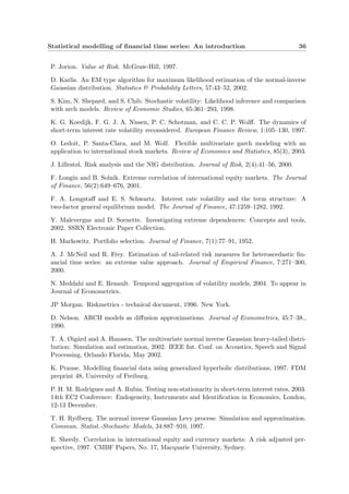 Statistical modelling of ﬁnancial time series: An introduction 36
P. Jorion. Value at Risk. McGraw-Hill, 1997.
D. Karlis. An EM type algorithm for maximum likelihood estimation of the normal-inverse
Gaussian distribution. Statistics & Probability Letters, 57:43–52, 2002.
S. Kim, N. Shepard, and S. Chib. Stochastic volatility: Likelihood inference and comparison
with arch models. Review of Economic Studies, 65:361–293, 1998.
K. G. Koedijk, F. G. J. A. Nissen, P. C. Schotman, and C. C. P. Wolﬀ. The dynamics of
short-term interest rate volatility reconsidered. European Finance Review, 1:105–130, 1997.
O. Ledoit, P. Santa-Clara, and M. Wolf. Flexible multivariate garch modeling with an
application to international stock markets. Review of Economics and Statistics, 85(3), 2003.
J. Lillestøl. Risk analysis and the NIG distribution. Journal of Risk, 2(4):41–56, 2000.
F. Longin and B. Solnik. Extreme correlation of international equity markets. The Journal
of Finance, 56(2):649–676, 2001.
F. A. Longstaﬀ and E. S. Schwartz. Interest rate volatility and the term structure: A
two-factor general equilibrium model. The Journal of Finance, 47:1259–1282, 1992.
Y. Malevergne and D. Sornette. Investigating extreme dependences: Concepts and tools,
2002. SSRN Electronic Paper Collection.
H. Markowitz. Portfolio selection. Journal of Finance, 7(1):77–91, 1952.
A. J. McNeil and R. Frey. Estimation of tail-related risk measures for heteroscedastic ﬁn-
ancial time series: an extreme value approach. Journal of Empirical Finance, 7:271–300,
2000.
N. Meddahi and E. Renault. Temporal aggregation of volatility models, 2004. To appear in
Journal of Econometrics.
JP Morgan. Riskmetrics - technical document, 1996. New York.
D. Nelson. ARCH models as diﬀusion approximations. Journal of Econometrics, 45:7–38.,
1990.
T. A. Øig˚ard and A. Hanssen. The multivariate normal inverse Gaussian heavy-tailed distri-
bution: Simulation and estimation, 2002. IEEE Int. Conf. on Acoustics, Speech and Signal
Processing, Orlando Florida, May 2002.
K. Prause. Modelling ﬁnancial data using generalized hyperbolic distributions, 1997. FDM
preprint 48, University of Freiburg.
P. H. M. Rodrigues and A. Rubia. Testing non-stationarity in short-term interest rates, 2003.
14th EC2 Conference: Endogeneity, Instruments and Identiﬁcation in Economics, London,
12-13 December.
T. H. Rydberg. The normal inverse Gaussian Levy process: Simulation and approximation.
Commun. Statist.-Stochastic Models, 34:887–910, 1997.
E. Sheedy. Correlation in international equity and currency markets: A risk adjusted per-
spective, 1997. CMBF Papers, No. 17, Macquarie University, Sydney.
 