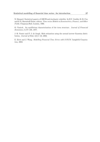 Statistical modelling of ﬁnancial time series: An introduction 37
N. Shepard. Statistical aspects of ARCH and stochastic volatility. In D.V. Lindley D. R. Cox
and O. E. Barndorﬀ-Nielse, editors, Time series Models in Econometrics, Finance, and Other
Fields. Chapman-Hall, London, 1996.
O. Vasicek. An equilibrium characterization of the term structure. Journal of Financial
Economics, 5:177–188, 1977.
J. H. Venter and P. J. de Jongh. Risk estimation using the normal inverse Gaussian distri-
bution. Journal of Risk, 4(2):1–24, 2002.
E. Zivot and J. Wang. Modelling Financial Time Series with S-PLUS. Insightful Corpora-
tion, 2003.
 