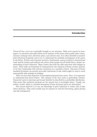 Introduction
Financial time series are continually brought to our attention. Daily news reports in news-
papers, on television and radio inform us for instance of the latest stock market index values,
currency exchange rates, electricity prices, and interest rates. It is often desirable to monitor
price behaviour frequently and to try to understand the probable development of the prices
in the future. Private and corporate investors, businessmen, anyone involved in international
trade and the brokers and analysts who advice these people can all beneﬁt from a deeper un-
derstanding of price behaviour. Many traders deal with the risks associated with changes in
prices. These risks can frequently be summarised by the variances of future returns, directly,
or by their relationship with relevant covariances in a portfolio context. Forecasts of future
standard deviations can provide up-to-date indications of risk, which might be used to avoid
unacceptable risks perhaps by hedging.
There are two main objectives of investigating ﬁnancial time series. First, it is important
to understand how prices behave. The variance of the time series is particularly relevant.
Tomorrow’s price is uncertain and it must therefore be described by a probability distribution.
This means that statistical methods are the natural way to investigate prices. Usually one
builds a model, which is a detailed description of how successive prices are determined.
The second objective is to use our knowledge of price behaviour to reduce risk or take
better decisions. Time series models may for instance be used for forecasting, option pricing
and risk management.
 