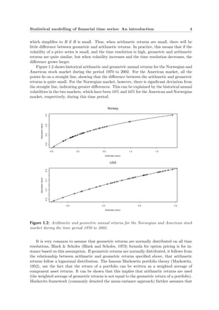Statistical modelling of ﬁnancial time series: An introduction 4
which simpliﬁes to R if R is small. Thus, when arithmetic returns are small, there will be
little diﬀerence between geometric and arithmetic returns. In practice, this means that if the
volatility of a price series is small, and the time resolution is high, geometric and arithmetic
returns are quite similar, but when volatility increases and the time resolution decreases, the
diﬀerence grows larger.
Figure 1.2 shows historical arithmetic and geometric annual returns for the Norwegian and
American stock market during the period 1970 to 2002. For the American market, all the
points lie on a straight line, showing that the diﬀerence between the arithmetic and geometric
returns is quite small. For the Norwegian market, however, there is signiﬁcant deviation from
the straight line, indicating greater diﬀerences. This can be explained by the historical annual
volatilities in the two markets, which have been 18% and 44% for the American and Norwegian
market, respectively, during this time period.
Arithmetic return
Geometricreturn
-0.5 0.0 0.5 1.0 1.5
-0.50.00.51.0
Norway
Arithmetic return
Geometricreturn
-0.2 0.0 0.2 0.4
-0.3-0.10.10.3
USA
Figure 1.2: Arithmetic and geometric annual returns for the Norwegian and American stock
market during the time period 1970 to 2002.
It is very common to assume that geometric returns are normally distributed on all time
resolutions, Black & Scholes (Black and Scholes, 1973) formula for option pricing is for in-
stance based on this assumption. If geometric returns are normally distributed, it follows from
the relationship between arithmetic and geometric returns speciﬁed above, that arithmetic
returns follow a lognormal distribution. The famous Markowitz portfolio theory (Markowitz,
1952), use the fact that the return of a portfolio can be written as a weighted average of
component asset returns. It can be shown that this implies that arithmetic returns are used
(the weighted average of geometric returns is not equal to the geometric return of a portfolio).
Markovitz framework (commonly denoted the mean-variance approach) further assumes that
 