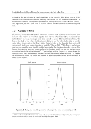 Statistical modelling of ﬁnancial time series: An introduction 5
the risk of the portfolio can be totally described by its variance. This would be true if the
arithmetic returns were multivariate normally distributed, but not necessarily otherwise. If
the arithmetic returns are lognormally distributed, as implied by the Black & Scholes formula,
and dependent, we don’t even have an explicit formula for the distribution of their weighted
sum.
1.2 Aspects of time
In practice, ﬁnancial models will be inﬂuenced by time, both by time resolution and time
horizon. The concept of resolution signiﬁes how densely data are recorded. In applications
in the ﬁnance industry, this might vary from seconds to years. The ﬁner the resolution, the
heavier the tails of the return distribution are likely to be. For intra-daily, daily or weekly
data, failure to account for the heavy-tailed characteristics of the ﬁnancial time series will
undoubtedly lead to an underestimation of portfolio Value-at-Risk (VaR). Hence, market risk
analysis over short horizons should consider heavy-tailed distributions of market returns. For
longer time periods, however, many smaller contributions would average out and approach
the normal as the lag ahead expands1. This is illustrated by Figure 1.3, which shows the
distributions of daily and monthly geometric returns for the time series in Figure 1.1. As can
be seen from the ﬁgure, the ﬁrst is distribution is peaked and heavy-tailed, while the other is
closer to the normal.
Value
Density
-0.2 -0.1 0.0 0.1 0.2 0.3 0.4
051015
Daily returns
Value
Density
-0.2 0.0 0.2 0.4
012345
Monthly returns
Figure 1.3: Daily and monthly geometric returns for the time series in Figure 1.1.
1
If the daily return distribution has very heavy tails, and/or the daily returns are dependent, the convergence
to the normal distribution might be quite slow (Bradley and Taqqu, 2003)
 
