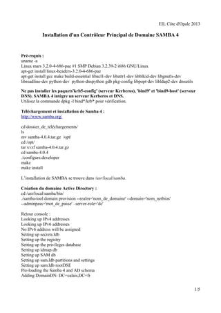 EIL Côte d'Opale 2013 
Installation d'un Contrôleur Principal de Domaine SAMBA 4 
Pré-requis : 
uname -a 
Linux mars 3.2.0-4-686-pae #1 SMP Debian 3.2.39-2 i686 GNU/Linux 
apt-get install linux-headers-3.2.0-4-686-pae 
apt-get install gcc make build-essential libacl1-dev libattr1-dev libblkid-dev libgnutls-dev 
libreadline-dev python-dev python-dnspython gdb pkg-config libpopt-dev libldap2-dev dnsutils 
Ne pas installer les paquets'krb5-config' (serveur Kerberos), 'bind9' et 'bind9-host' (serveur 
DNS). SAMBA 4 intègre un serveur Kerberos et DNS. 
Utilisez la commande dpkg -l bind*/krb* pour vérification. 
Téléchargement et installation de Samba 4 : 
http://www.samba.org/ 
cd dossier_de_téléchargements/ 
ls mv samba-4.0.4.tar.gz /opt/ 
cd /opt/ 
tar xvzf samba-4.0.4.tar.gz 
cd samba-4.0.4 
./configure.developer 
make 
make install 
L’installation de SAMBA se trouve dans /usr/local/samba. 
Création du domaine Active Directory : 
cd /usr/local/samba/bin/ 
./samba-tool domain provision --realm='nom_de_domaine' --domain='nom_netbios' 
--adminpass='mot_de_passe' –server-role='dc' 
Retour console : 
Looking up IPv4 addresses 
Looking up IPv6 addresses 
No IPv6 address will be assigned 
Setting up secrets.ldb 
Setting up the registry 
Setting up the privileges database 
Setting up idmap db 
Setting up SAM db 
Setting up sam.ldb partitions and settings 
Setting up sam.ldb rootDSE 
Pre-loading the Samba 4 and AD schema 
Adding DomainDN: DC=calais,DC=fr 
1/5 
 